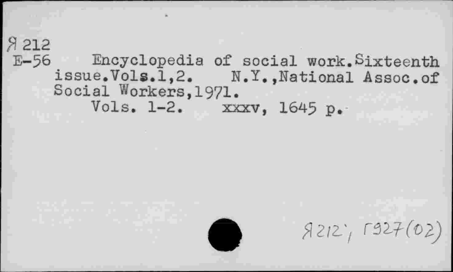 ﻿$ 212
E-5& Encyclopedia of social work.Sixteenth issue.Vols.1,2.	N.Y.»National Assoc.of
Social Workers,1971.
Vols. 1-2. xxxv, 1645 p.
